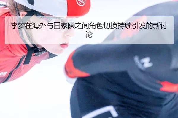 李梦在海外与国家队之间角色切换持续引发的新讨论